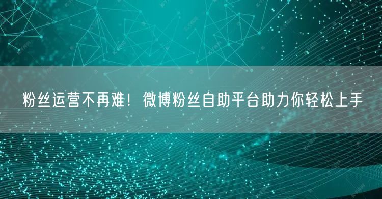 粉丝运营不再难！微博粉丝自助平台助力你轻松上手