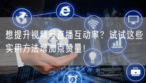 想提升视频号直播互动率？试试这些实用方法增加点赞量！