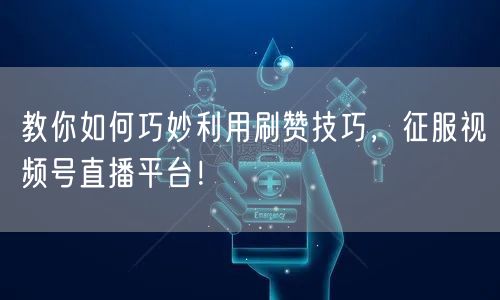 教你如何巧妙利用刷赞技巧，征服视频号直播平台！